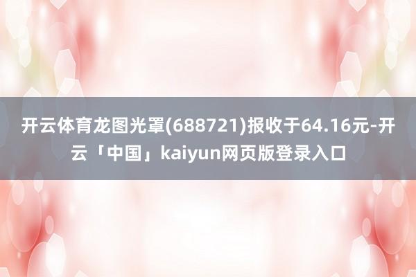 开云体育龙图光罩(688721)报收于64.16元-开云「中国」kaiyun网页版登录入口