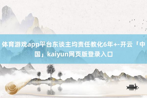 体育游戏app平台东谈主均责任教化6年+-开云「中国」kaiyun网页版登录入口