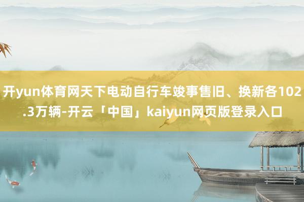 开yun体育网天下电动自行车竣事售旧、换新各102.3万辆-开云「中国」kaiyun网页版登录入口