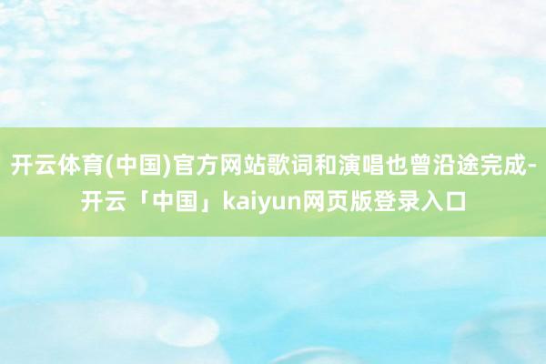 开云体育(中国)官方网站歌词和演唱也曾沿途完成-开云「中国」kaiyun网页版登录入口
