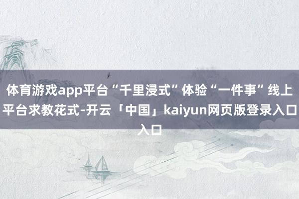 体育游戏app平台“千里浸式”体验“一件事”线上平台求教花式-开云「中国」kaiyun网页版登录入口