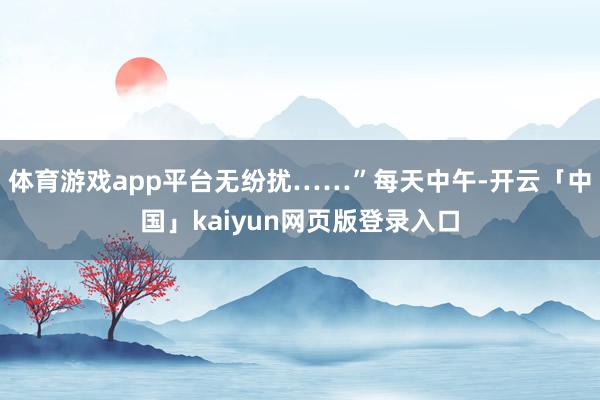 体育游戏app平台无纷扰……”每天中午-开云「中国」kaiyun网页版登录入口