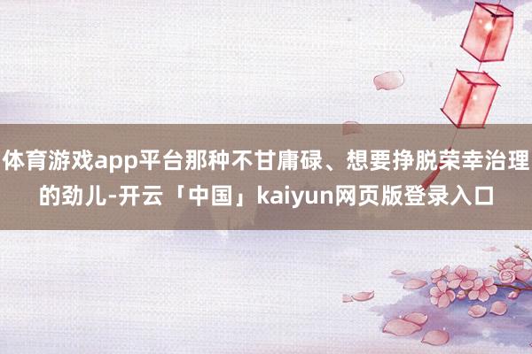 体育游戏app平台那种不甘庸碌、想要挣脱荣幸治理的劲儿-开云「中国」kaiyun网页版登录入口