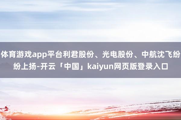 体育游戏app平台利君股份、光电股份、中航沈飞纷纷上扬-开云「中国」kaiyun网页版登录入口