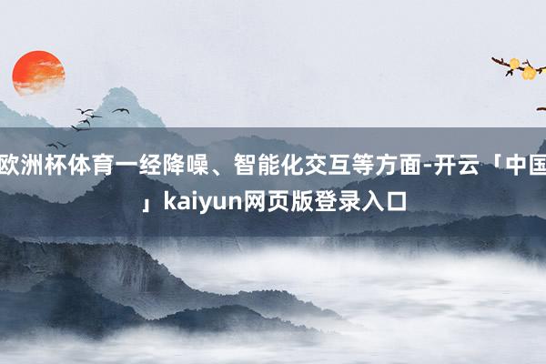 欧洲杯体育一经降噪、智能化交互等方面-开云「中国」kaiyun网页版登录入口