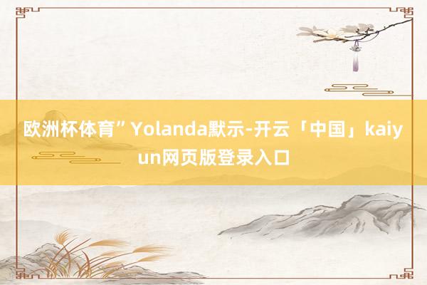 欧洲杯体育”Yolanda默示-开云「中国」kaiyun网页版登录入口