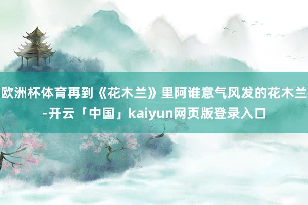 欧洲杯体育再到《花木兰》里阿谁意气风发的花木兰-开云「中国」kaiyun网页版登录入口