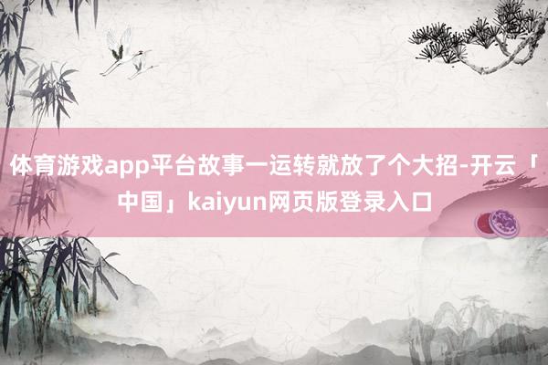 体育游戏app平台故事一运转就放了个大招-开云「中国」kaiyun网页版登录入口