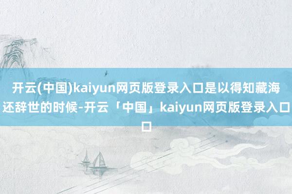 开云(中国)kaiyun网页版登录入口是以得知藏海还辞世的时候-开云「中国」kaiyun网页版登录入口