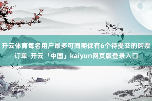 开云体育每名用户最多可同期保有6个待提交的购票订单-开云「中国」kaiyun网页版登录入口