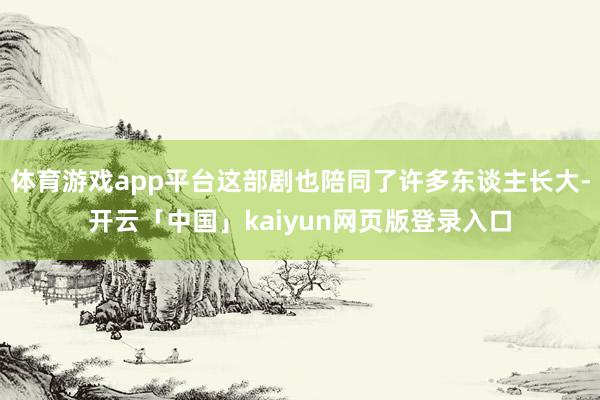 体育游戏app平台这部剧也陪同了许多东谈主长大-开云「中国」kaiyun网页版登录入口