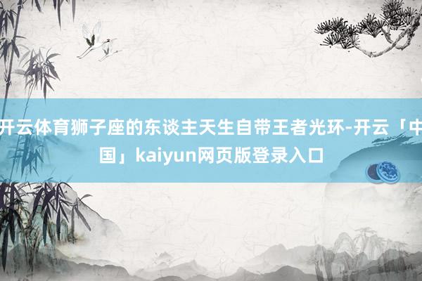 开云体育狮子座的东谈主天生自带王者光环-开云「中国」kaiyun网页版登录入口