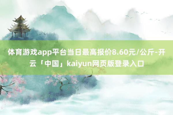 体育游戏app平台当日最高报价8.60元/公斤-开云「中国」kaiyun网页版登录入口