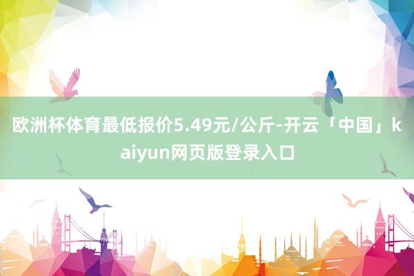 欧洲杯体育最低报价5.49元/公斤-开云「中国」kaiyun网页版登录入口
