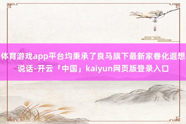 体育游戏app平台均秉承了良马旗下最新家眷化遐想说话-开云「中国」kaiyun网页版登录入口