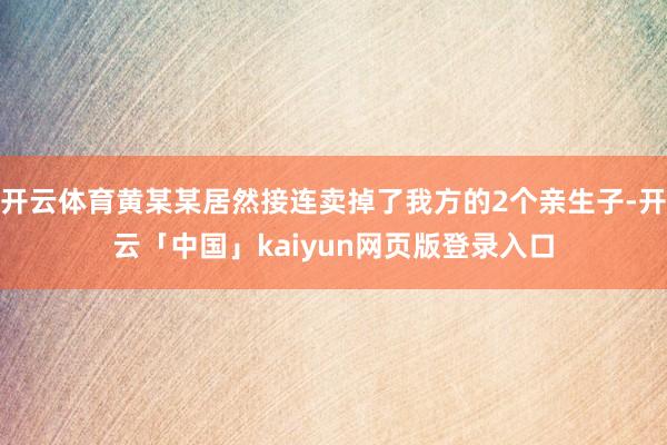 开云体育黄某某居然接连卖掉了我方的2个亲生子-开云「中国」kaiyun网页版登录入口