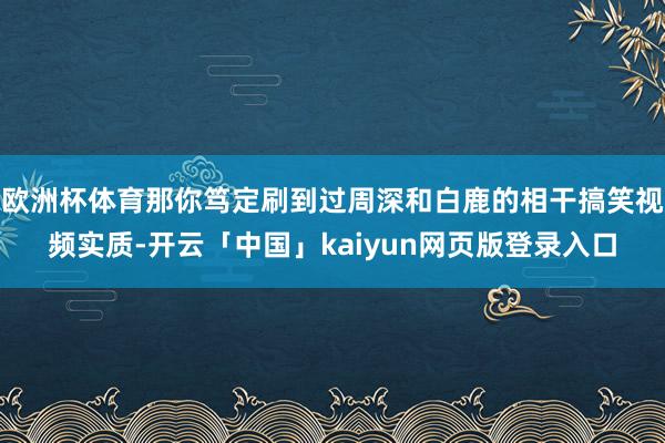 欧洲杯体育那你笃定刷到过周深和白鹿的相干搞笑视频实质-开云「中国」kaiyun网页版登录入口