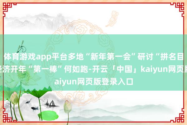 体育游戏app平台多地“新年第一会”研讨“拼名目”，中国经济开年“第一棒”何如跑-开云「中国」kaiyun网页版登录入口