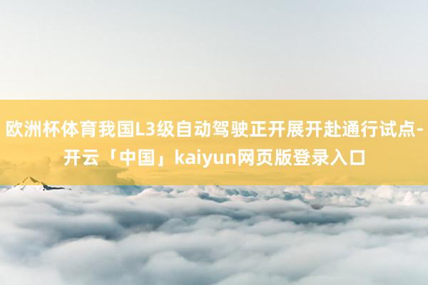 欧洲杯体育我国L3级自动驾驶正开展开赴通行试点-开云「中国」kaiyun网页版登录入口