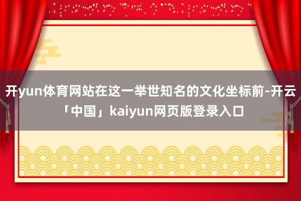 开yun体育网站在这一举世知名的文化坐标前-开云「中国」kaiyun网页版登录入口