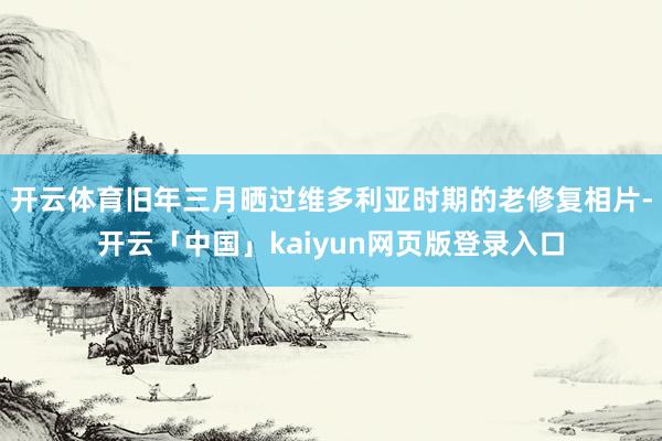 开云体育旧年三月晒过维多利亚时期的老修复相片-开云「中国」kaiyun网页版登录入口