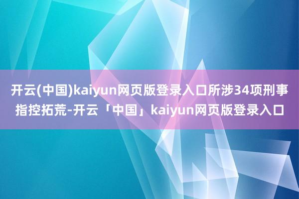 开云(中国)kaiyun网页版登录入口所涉34项刑事指控拓荒-开云「中国」kaiyun网页版登录入口