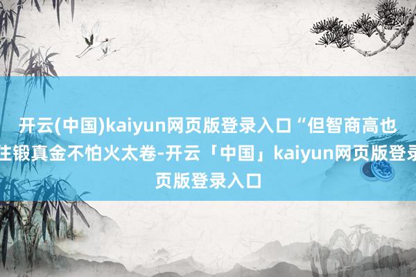 开云(中国)kaiyun网页版登录入口“但智商高也架不住锻真金不怕火太卷-开云「中国」kaiyun网页版登录入口