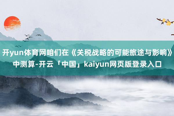 开yun体育网咱们在《关税战略的可能旅途与影响》中测算-开云「中国」kaiyun网页版登录入口
