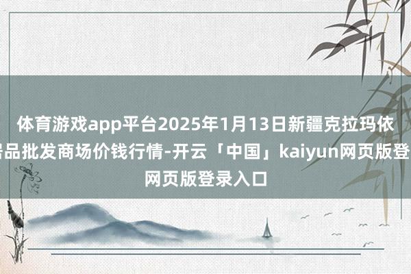 体育游戏app平台2025年1月13日新疆克拉玛依农副居品批发商场价钱行情-开云「中国」kaiyun网页版登录入口