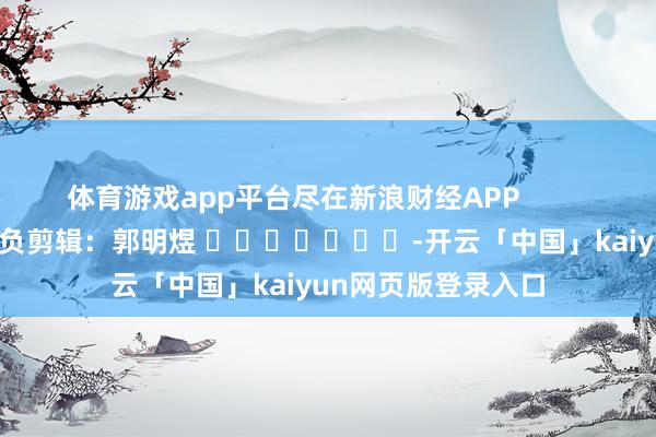 体育游戏app平台尽在新浪财经APP            						背负剪辑：郭明煜 							-开云「中国」kaiyun网页版登录入口