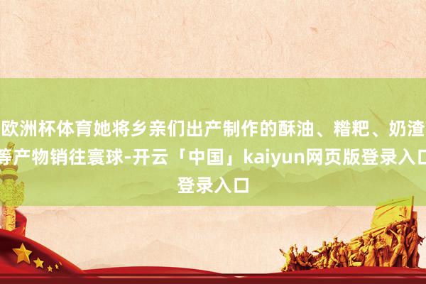 欧洲杯体育她将乡亲们出产制作的酥油、糌粑、奶渣等产物销往寰球-开云「中国」kaiyun网页版登录入口