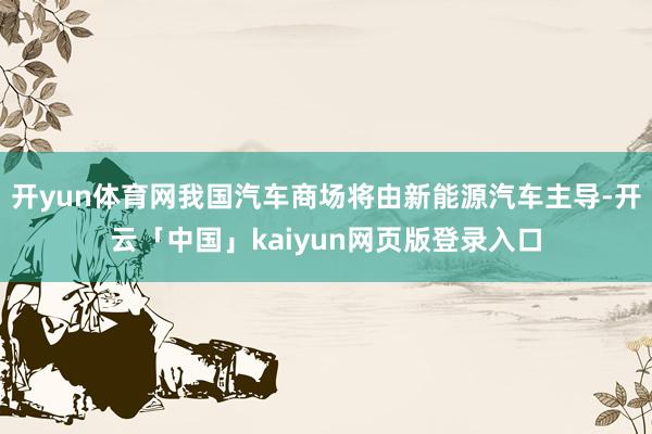 开yun体育网我国汽车商场将由新能源汽车主导-开云「中国」kaiyun网页版登录入口