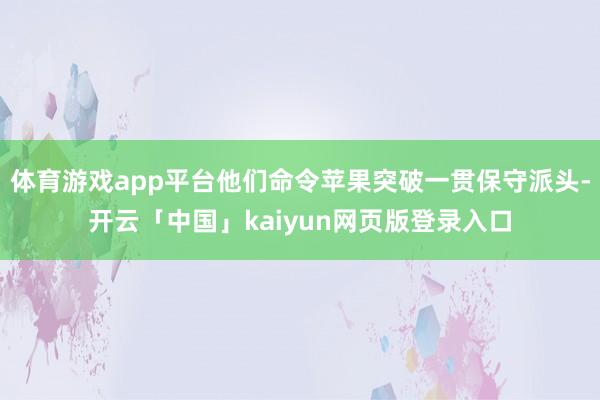 体育游戏app平台他们命令苹果突破一贯保守派头-开云「中国」kaiyun网页版登录入口