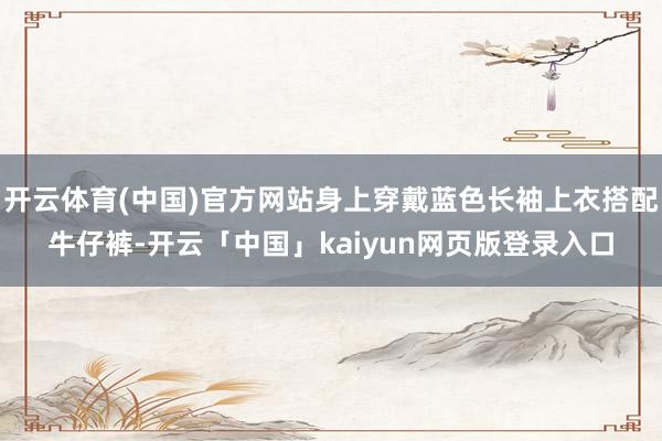 开云体育(中国)官方网站身上穿戴蓝色长袖上衣搭配牛仔裤-开云「中国」kaiyun网页版登录入口