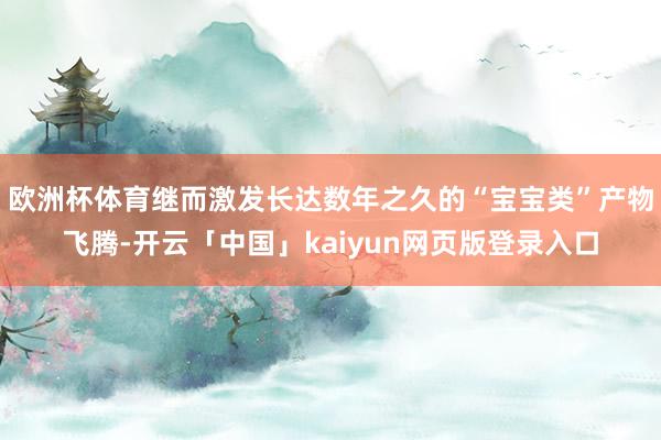 欧洲杯体育继而激发长达数年之久的“宝宝类”产物飞腾-开云「中国」kaiyun网页版登录入口