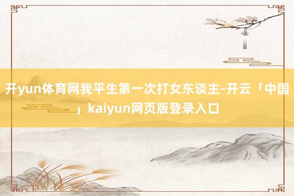 开yun体育网我平生第一次打女东谈主-开云「中国」kaiyun网页版登录入口