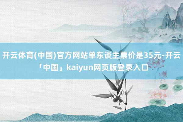 开云体育(中国)官方网站单东谈主票价是35元-开云「中国」kaiyun网页版登录入口
