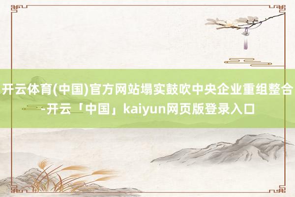 开云体育(中国)官方网站塌实鼓吹中央企业重组整合-开云「中国」kaiyun网页版登录入口