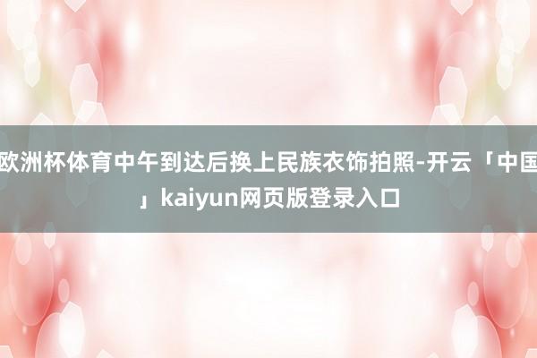 欧洲杯体育中午到达后换上民族衣饰拍照-开云「中国」kaiyun网页版登录入口