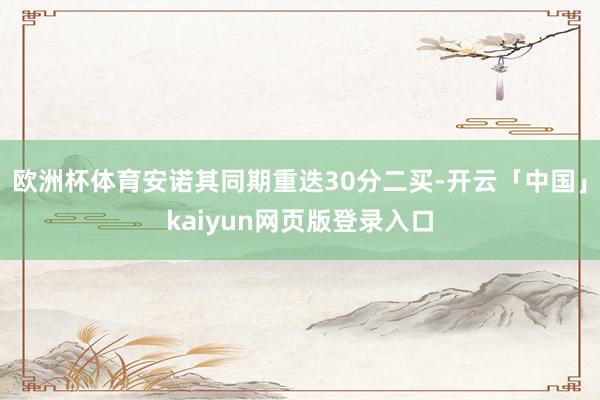 欧洲杯体育安诺其同期重迭30分二买-开云「中国」kaiyun网页版登录入口