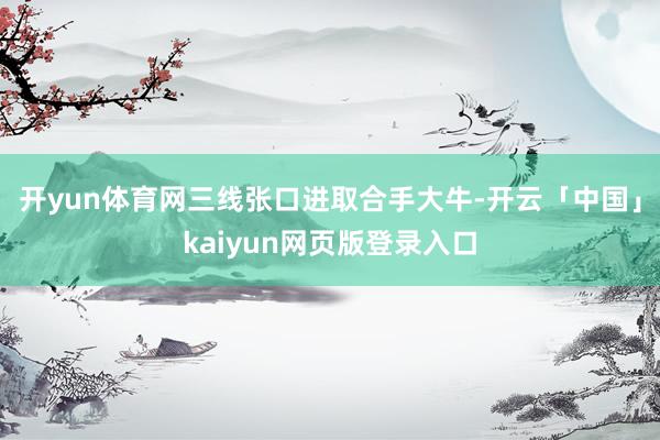 开yun体育网三线张口进取合手大牛-开云「中国」kaiyun网页版登录入口