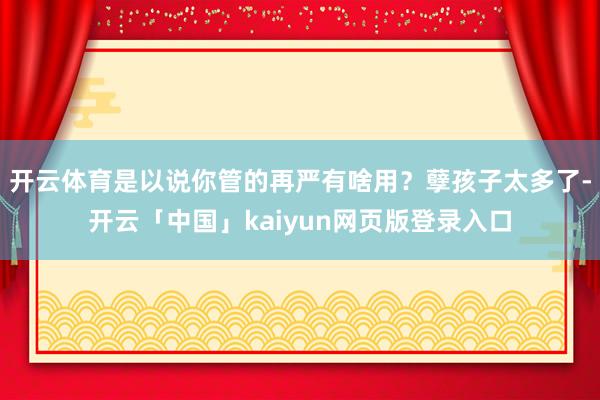 开云体育是以说你管的再严有啥用？孽孩子太多了-开云「中国」kaiyun网页版登录入口