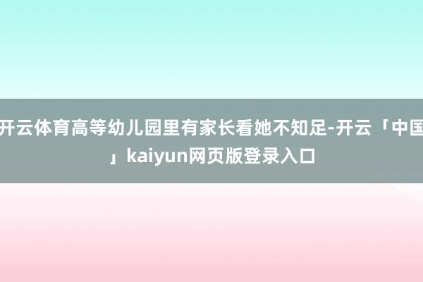 开云体育高等幼儿园里有家长看她不知足-开云「中国」kaiyun网页版登录入口