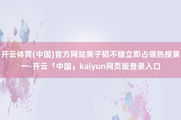 开云体育(中国)官方网站黄子韬不错立即占领热搜第一-开云「中国」kaiyun网页版登录入口