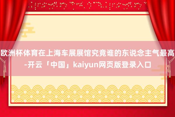 欧洲杯体育在上海车展展馆究竟谁的东说念主气最高-开云「中国」kaiyun网页版登录入口