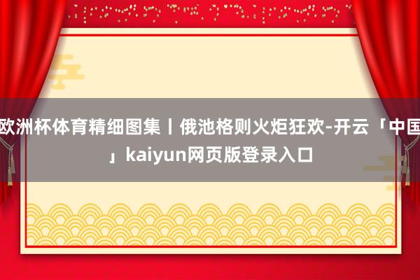 欧洲杯体育精细图集丨俄池格则火炬狂欢-开云「中国」kaiyun网页版登录入口
