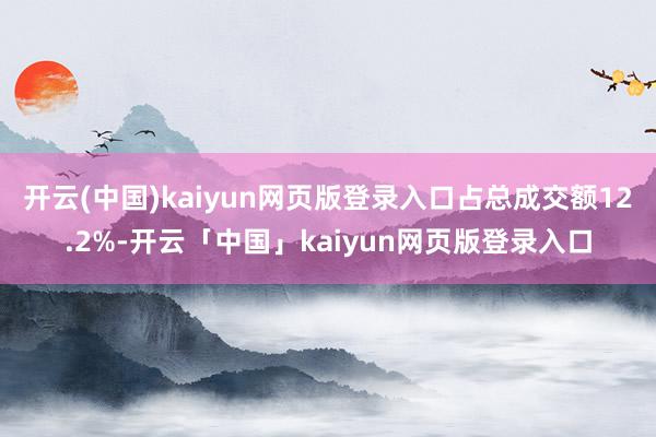 开云(中国)kaiyun网页版登录入口占总成交额12.2%-开云「中国」kaiyun网页版登录入口