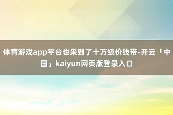 体育游戏app平台也来到了十万级价钱带-开云「中国」kaiyun网页版登录入口