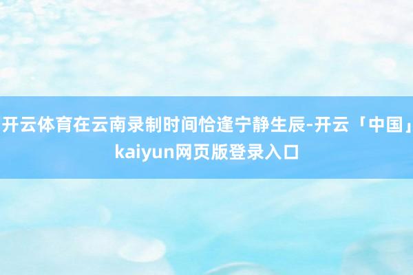 开云体育在云南录制时间恰逢宁静生辰-开云「中国」kaiyun网页版登录入口