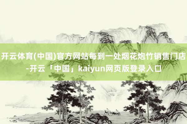 开云体育(中国)官方网站每到一处烟花炮竹销售门店-开云「中国」kaiyun网页版登录入口